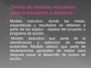  Modelo inductivo: donde las metas,
expectativas y resultados se obtienen a
partir de los sujetos - objetos del proyecto o
programa de acción.
 Modelo deductivo que parte de la
identificación y selección de metas
existentes. Modelo clásico: que parte de
declaraciones generales de metas para
después pasar al desarrollo de cursos de
acción.
 