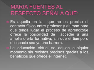  Es aquella en la que no es preciso el
contacto físico entre profesor y alumno para
que tenga lugar el proceso de aprendizaje
ofrece la posibilidad de acceder a una
amplia oferta formativa, sin que el tiempo o
el espacio sea ya una barrera.
 La educación virtual se da en cualquier
momento sin recintos precisos gracias a los
beneficios que ofrece el internet.
 