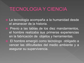  La tecnología acompaña a la humanidad desde
el amanecer de la historia.
 Previo a las tablas de los diez mandamientos,
el hombre realizaba sus primeras experiencias
en la fabricación de objetos y herramientas.
 El hombre emergió como tecnólogo obligado a
vencer las dificultades del medio ambiente y a
asegurar su supervivencia.
 