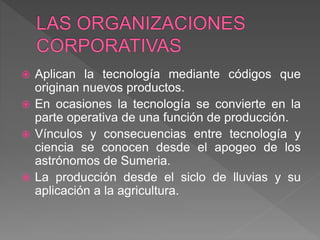 Aplican la tecnología mediante códigos que
originan nuevos productos.
 En ocasiones la tecnología se convierte en la
parte operativa de una función de producción.
 Vínculos y consecuencias entre tecnología y
ciencia se conocen desde el apogeo de los
astrónomos de Sumeria.
 La producción desde el siclo de lluvias y su
aplicación a la agricultura.
 