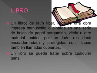  Un libro( de latín líber, libri) es una obra
impresa manuscrita o pintada en una serie
de hojas de papel pergamino, vitela u otro
material unidas por un lado (es decir
encuadernadas) y protegidas con tapas
también llamadas cubiertas.
 Un libro se puede tratar sobre cualquier
tema.
 