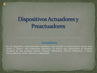 Actuadores
Es un dispositivo inherentemente mecánico cuya función es proporcionar fuerza para
mover o “actuar” otro dispositivo mecánico. La fuerza que proporciona el actuador
proviene de tres posibles fuentes: Presión Neumática, Presión Hidráulica, y fuerza
motriz eléctrica (motor eléctrico o selenoide).
 