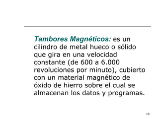 Tambores Magnéticos: es un
cilindro de metal hueco o sólido
que gira en una velocidad
constante (de 600 a 6.000
revoluciones por minuto), cubierto
con un material magnético de
óxido de hierro sobre el cual se
almacenan los datos y programas.


                                     10
 