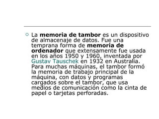    La memoria de tambor es un dispositivo
    de almacenaje de datos. Fue una
    temprana forma de memoria de
    ordenador que extensamente fue usada
    en los años 1950 y 1960, inventada por
    Gustav Tauschek en 1932 en Australia.
    Para muchas máquinas, el tambor formó
    la memoria de trabajo principal de la
    máquina, con datos y programas
    cargados sobre el tambor, que usa
    medios de comunicación como la cinta de
    papel o tarjetas perforadas.
 