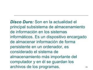 Disco Duro: Son en la actualidad el
principal subsistema de almacenamiento
de información en los sistemas
informáticos. Es un dispositivo encargado
de almacenar información de forma
persistente en un ordenador, es
considerado el sistema de
almacenamiento más importante del
computador y en él se guardan los
archivos de los programas.              15
 