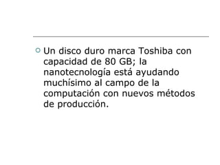    Un disco duro marca Toshiba con
    capacidad de 80 GB; la
    nanotecnología está ayudando
    muchísimo al campo de la
    computación con nuevos métodos
    de producción.
 