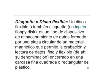 Disquette o Disco flexible: Un disco
flexible o también disquette (en inglés
floppy disk), es un tipo de dispositivo
de almacenamiento de datos formado
por una pieza circular de un material
magnético que permite la grabación y
lectura de datos, fino y flexible (de ahí
su denominación) encerrado en una
carcasa fina cuadrada o rectangular de
plástico.                               20
 