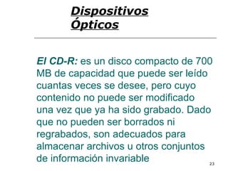 Dispositivos
      Ópticos


El CD-R: es un disco compacto de 700
MB de capacidad que puede ser leído
cuantas veces se desee, pero cuyo
contenido no puede ser modificado
una vez que ya ha sido grabado. Dado
que no pueden ser borrados ni
regrabados, son adecuados para
almacenar archivos u otros conjuntos
de información invariable          23
 