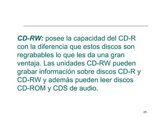 CD-RW: posee la capacidad del CD-R
con la diferencia que estos discos son
regrabables lo que les da una gran
ventaja. Las unidades CD-RW pueden
grabar información sobre discos CD-R y
CD-RW y además pueden leer discos
CD-ROM y CDS de audio.


                                         25
 