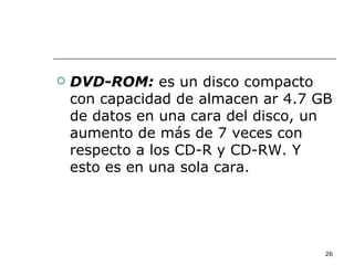   DVD-ROM: es un disco compacto
    con capacidad de almacen ar 4.7 GB
    de datos en una cara del disco, un
    aumento de más de 7 veces con
    respecto a los CD-R y CD-RW. Y
    esto es en una sola cara.




                                     26
 