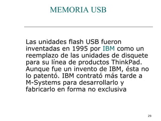 MEMORIA USB


Las unidades flash USB fueron
inventadas en 1995 por IBM como un
reemplazo de las unidades de disquete
para su línea de productos ThinkPad.
Aunque fue un invento de IBM, ésta no
lo patentó. IBM contrató más tarde a
M-Systems para desarrollarlo y
fabricarlo en forma no exclusiva



                                    29
 