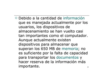    Debido a la cantidad de información
    que es manejada actualmente por los
    usuarios, los dispositivos de
    almacenamiento se han vuelto casi
    tan importantes como el computador.
    Aunque actualmente existen
    dispositivos para almacenar que
    superan los 650 MB de memoria; no
    es suficiente por la falta de capacidad
    para transportar los documentos y
    hacer reserva de la información más
    importante.                            3
 