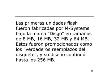 Las primeras unidades flash
fueron fabricadas por M-Systems
bajo la marca "Disgo" en tamaños
de 8 MB, 16 MB, 32 MB y 64 MB.
Estos fueron promocionados como
los "verdaderos reemplazos del
disquete", y su diseño continuó
hasta los 256 MB.

                               30
 