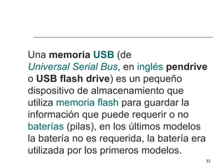 Una memoria USB (de
Universal Serial Bus, en inglés pendrive
o USB flash drive) es un pequeño
dispositivo de almacenamiento que
utiliza memoria flash para guardar la
información que puede requerir o no
baterías (pilas), en los últimos modelos
la batería no es requerida, la batería era
utilizada por los primeros modelos.
                                         32
 