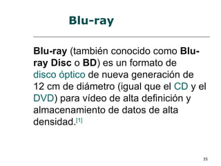 Blu-ray

Blu-ray (también conocido como Blu-
ray Disc o BD) es un formato de
disco óptico de nueva generación de
12 cm de diámetro (igual que el CD y el
DVD) para vídeo de alta definición y
almacenamiento de datos de alta
densidad.[1]


                                      35
 
