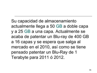 Su capacidad de almacenamiento
actualmente llega a 50 GB a doble capa
y a 25 GB a una capa. Actualmente se
acaba de patentar un Blu-ray de 400 GB
a 16 capas y se espera que salga al
mercado en el 2010, así como se tiene
pensado patentar un Blu-Ray de 1
Terabyte para 2011 ó 2012.

                                         36
 