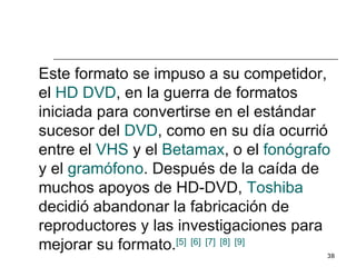 Este formato se impuso a su competidor,
el HD DVD, en la guerra de formatos
iniciada para convertirse en el estándar
sucesor del DVD, como en su día ocurrió
entre el VHS y el Betamax, o el fonógrafo
y el gramófono. Después de la caída de
muchos apoyos de HD-DVD, Toshiba
decidió abandonar la fabricación de
reproductores y las investigaciones para
mejorar su formato.[5] [6] [7] [8] [9]
                                        38
 