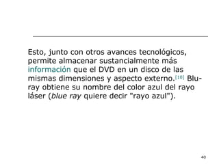 Esto, junto con otros avances tecnológicos,
permite almacenar sustancialmente más
información que el DVD en un disco de las
mismas dimensiones y aspecto externo.[10] Blu-
ray obtiene su nombre del color azul del rayo
láser (blue ray quiere decir "rayo azul").




                                             40
 