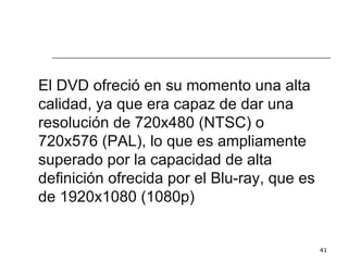 El DVD ofreció en su momento una alta
calidad, ya que era capaz de dar una
resolución de 720x480 (NTSC) o
720x576 (PAL), lo que es ampliamente
superado por la capacidad de alta
definición ofrecida por el Blu-ray, que es
de 1920x1080 (1080p)


                                             41
 