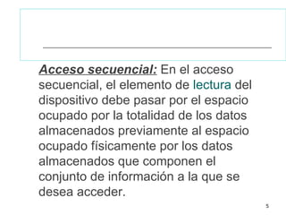 Acceso secuencial: En el acceso
secuencial, el elemento de lectura del
dispositivo debe pasar por el espacio
ocupado por la totalidad de los datos
almacenados previamente al espacio
ocupado físicamente por los datos
almacenados que componen el
conjunto de información a la que se
desea acceder.
                                         5
 