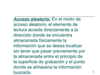 Acceso aleatorio: En el modo de
acceso aleatorio, el elemento de
lectura accede directamente a la
dirección donde se encuentra
almacenada físicamente la
información que se desea localizar
sin tener que pasar previamente por
la almacenada entre el principio de
la superficie de grabación y el punto
donde se almacena la información
buscada.                                6
 