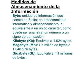 Medidas de
Almacenamiento de la
Información
Byte: unidad de información que
consta de 8 bits; en procesamiento
informático y almacenamiento, el
equivalente a un único carácter, como
puede ser una letra, un número o un
signo de puntuación.
Kilobyte (Kb): Equivale a 1.024 bytes.
Megabyte (Mb): Un millón de bytes o
1.048.576 bytes.
Gigabyte (Gb): Equivale a mil millones
de bytes.                            7
 