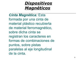 Dispositivos
          Magnéticos
Cinta Magnética: Esta
formada por una cinta de
material plástico recubierta
de material ferromagnético,
sobre dicha cinta se
registran los caracteres en
formas de combinaciones de
puntos, sobre pistas
paralelas al eje longitudinal
de la cinta.
                                9
 