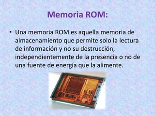 Memoria ROM:
• Una memoria ROM es aquella memoria de
almacenamiento que permite solo la lectura
de información y no su destrucción,
independientemente de la presencia o no de
una fuente de energía que la alimente.
 