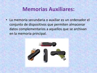 Memorias Auxiliares:
• La memoria secundaria o auxiliar es un ordenador el
conjunto de dispositivos que permiten almacenar
datos complementarios a aquellos que se archivan
en la memoria principal.
 