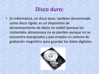 Disco duro:
• En informática, un disco duro, tambien denominado
como disco rigido, es un dispositivo de
almacenamiento de datos no volátil (porque los
contenidos almacenaos no se pierden aunque no se
encuentre energizado) y que emplea un sistema de
grabación magnético para guardar los datos digitales.
 