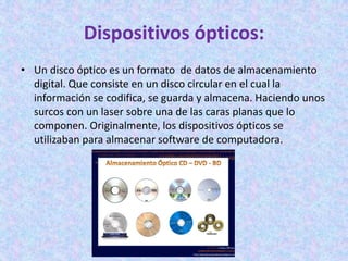 Dispositivos ópticos:
• Un disco óptico es un formato de datos de almacenamiento
digital. Que consiste en un disco circular en el cual la
información se codifica, se guarda y almacena. Haciendo unos
surcos con un laser sobre una de las caras planas que lo
componen. Originalmente, los dispositivos ópticos se
utilizaban para almacenar software de computadora.
 
