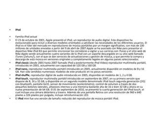 • iPod
• Familia iPod actual
• El 23 de octubre de 2001, Apple presentó el iPod, un reproductor de audio digital. Este dispositivo ha
evolucionado para incluir a diversos modelos orientados a satisfacer las necesidades de los diferentes usuarios. El
iPod es el líder del mercado en reproductores de música portátiles por un margen significativo, con más de 100
millones de unidades enviadas a partir del 9 de abril de 2007.Apple se ha asociado con Nike para presentar el
deportivo Nike iPod Kit que permite sincronizar los corredores a vigilar y sus carreras con iTunes y el sitio web de
Nike.Apple vende actualmente cuatro variantes de la iPod con un soporte descargable en su sitio web llamado
iTunes (/aituns/), con el que se dan servicios de actualizaciones y gestión de música, y que permite la compra y
descarga de esta música en versiones originales y completamente legales en algunos países seleccionados:
• iPod classic (desde 2001 hasta 2007 llamado iPod y posteriormente iPod Video) reproductor multimedia portátil,
introducido en 2001, actualmente con capacidad de 120 GB y 160 GB.
• iPod nano, reproductor multimedia portátil introducido en 2005, actualmente disponible en modelos de 8 y 16
GB. Han sido vendidos numerosos modelos de este producto en no pocas versiones
• iPod shuffle, reproductor digital de audio introducido en 2005, disponible en modelos de 1, 2 y 4 GB.
• iPod touch, reproductor multimedia portátil introducido en septiembre de 2007, en su primera versión que
dispone de 8, 16 y 32 GB; y disponible en un segundo modelo denominado iPod touch segunda generación (2G)
con bluetooth, pantalla táctil, sensor de movimiento (acelerómetro), control de volumen a través de dos
pequeños botones laterales, altavoces internos y una memoria bastante alta de 16 o bien 32 GB y ahora en su
nueva presentación de 64 GB. El 01 de septiembre de 2010, se presentó la cuarta generación del iPod touch, el
cual incluye una cámara delantera y trasera. Además de una pantalla Retina con una resolución de 960 x 640
píxeles a 326 píxeles por pulgada, incluye retroiluminación LED.
• El iPod mini fue una versión de tamaño reducido del reproductor de música portátil iPod.
 