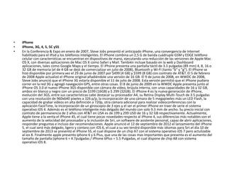 • iPhone
• iPhone, 3G, 4, 5, 5C y5S
• En la Conferencia & Expo en enero de 2007, Steve Jobs presentó el anticipado iPhone, una convergencia de Internet
habilitado para el iPod y los teléfonos inteligentes. El iPhone combina un 2,5 G de banda cuádruple GSM y EDGE teléfono
celular con características se encuentran en dispositivos de mano, ejecutando una reducción de las versiones de Apple Mac
OS X, con diversas aplicaciones de Mac OS X como Safari y Mail. También incluye basado en la web y Dashboard
aplicaciones, tales como Google Maps y el tiempo. El iPhone presenta una pantalla táctil de 3.5 pulgadas (89 mm) 4, 8, 16 o
32 GB de memoria (el de 4 GB se dejó de comercializar en julio de 2008), Bluetooth y Wi-Fi (tanto "b" y "g"). El iPhone se
hizo disponible por primera vez el 29 de junio de 2007 por $499 (4 GB) y $599 (8 GB) con contrato de AT&T. El 5 de febrero
de 2008 Apple actualizó el iPhone original añadiéndole una versión de 16 GB. El 9 de junio de 2008, en WWDC de 2008,
Steve Jobs anunció que el iPhone 3G estaría disponible el 11 de julio de 2008. Esta versión permitió que el iPhone pudiera
correr en la red 3G y agregó navegación GPS, entre otras cosas. El 8 de junio de 2009 en la WWDC Apple presenta junto al
iPhone OS 3.0 el nuevo iPhone 3GS disponible con cámara de vídeo, brújula interna, con unas capacidades de 16 y 32 GB,
ambos en blanco y negro con un precio de $199 (16GB) y $ 299 (32GB). El iPhone 4 es la nueva generación de iPhone,
evolución del 3GS, entre sus características cabe destacar su procesador A4, su Retina Display Multi-Touch de 3.5 pulgadas
con una resolución de 960x640 píxeles a 326 p/p, la incorporación de una cámara de 5 megapixeles más un LED Flash, la
capacidad de grabar vídeos en alta definición a 720p, otra cámara adicional para realizar videoconferencias con la
aplicación FaceTime, la incorporación de un giroscopio de 3 ejes y el ser el primer iPhone en traer de serie el sistema
operativo iOS 4. Además es el teléfono inteligente más delgado del mundo con solo 9.3 mm de ancho. Su precio inicial con
contrato de permanencia de 2 años con AT&T en USA es de 199 y 299 USD de 16 y 32 GB respectivamente. Actualmente,
Apple tiene a la venta el iPhone 4S, el cual tiene pocas novedades respecto al iPhone 4, sus diferencias más notables son el
aumento de la velocidad del procesador y la inclusión de Siri, un software de asistente personal, capaz de abrir aplicaciones,
responder preguntas e incluso dar recomendaciones. Apple anunció el 12 de septiembre de 2012 el lanzamiento del iPhone
5, el cual será más delgado, ligero y contara con iOS 6, el cual a su vez tendrá disponible más idiomas para Siri.el día 10 de
septiembre de 2013 se presentó el iPhone 5S, el cual dispone de un chip A7 con el sistema operativo iOS 7 pero actulizable
al ios 8. Finalmente apple presento iphone 6 y 6 Plus, que una de las cosas mas importantes que presenta es el aumento del
tamaño de pantalla (iphone 6 = 4.7pulgadas / iPhone 6Plus = 5.5 Pulgadas, el cual dispone de chip A8 con sistema
operativo iOS 8.
 