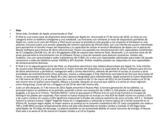 • iPad
• Steve Jobs, fundador de Apple, presentando el iPad
• El iPad es una nueva clase de dispositivo desarrollado por Apple Inc. Anunciado el 27 de enero de 2010, se sitúa en una
categoría entre un teléfono inteligente y una notebook. Las funciones son similares al resto de dispositivos portátiles de
Apple Inc. como es el caso del iPhone o iPod touch aunque la pantalla es más grande y con respecto al Hardware es más
potente, funciona sobre una versión adaptada del sistema operativo de iPhone (iOS), con una interfaz de usuario rediseñada
para aprovechar el tamaño mayor del dispositivo y la capacidad de utilizar el servicio iBookstore de Apple con la aplicación
iBooks (software para lectura de libros electrónicos). Posee una pantalla con retroiluminación LED, capacidades multitáctiles
de 9,7 pulgadas (24,638 cm), de 16 a 64 gigabytes (GB) de espacio tipo memoria flash, Bluetooth, y un conector dock de 30
pines que permite la sincronización con el software iTunes y sirve de conexión para diversos accesorios. Existen dos
modelos: uno con conectividad a redes inalámbricas Wi-Fi 802.11n y otro con capacidades adicionales para redes 3G (puede
conectarse a redes de telefonía celular HSDPA) y GPS Asistido. Ambos modelos pueden ser adquiridos en tres capacidades
de almacenamiento distintas.
• El iPad 2 es la segunda generación del iPad, un dispositivo electrónico tipo tableta desarrollado por Apple Inc. Esta interfaz
de usuario esta rediseñada para aprovechar el mayor tamaño del dispositivo y la capacidad de utilizar software para lectura
de libros electrónicos y periódicos, navegación web y correo electrónico, además de permitir el acceso al usuario a otras
actividades de entretenimiento como películas, música y videojuegos.1 Este iPad tiene una batería de litio que dura hasta 10
horas, un procesador dual core Apple A5 y dos cámaras designadas para videollamadas. Apple presentó el nuevo dispositivo
el 2 de marzo de 2011,2 y se anunció que iba a salir a la venta el día 11 de marzo de 2011 en los Estados Unidos y el 25 de
ese mismo mes en países como España, México y Canadá. Después se anunció que saldría a la venta en otras regiones
como Hong Kong, Corea del Sur y Singapur el día 29 de abril del mismo año.
• Justo un año después, el 7 de marzo de 2012 Apple presentó el Nuevo iPad, la tercera generación de las tabletas. La
principal mejora se establece en la pantalla, pasando a tener una resolución de 2.048 x 1.536 píxeles a 264 píxeles por
pulgada, o lo que es lo mismo, "Pantalla Retina" como la que posee el iPhone 4 en la cual el ojo humano es incapaz de
distinguir los píxeles por separado. Para mover la nueva resolución se incluyó un chip A5X de doble núcleo en cuanto a CPU
y de cuatro núcleos en cuanto a GPU (gráficos) mejorando la fluidez del sistema operativo de serie incluido, iOS 5.1. También
mejoró la cámara trasera "iSight" llegando hasta los 5 megapíxeles y utilizando la misma óptica de 5 lentes presente en el
iPhone 4S. Aunque según Apple, el mayor avance se produjo en la conexión inalámbrica 4G LTE (solo compatible con redes a
700 y 2100 MHz) aunque temporalmente dicha red solo está disponible en Estados Unidos y Canadá. El 4G llega hasta
velocidades de 74 mbps de descarga. La batería también se vio aumentada debido al nuevo consumo de energía. El Nuevo
iPad salió a la venta el 16 de marzo en Estados Unidos y el 23 en España.
 
