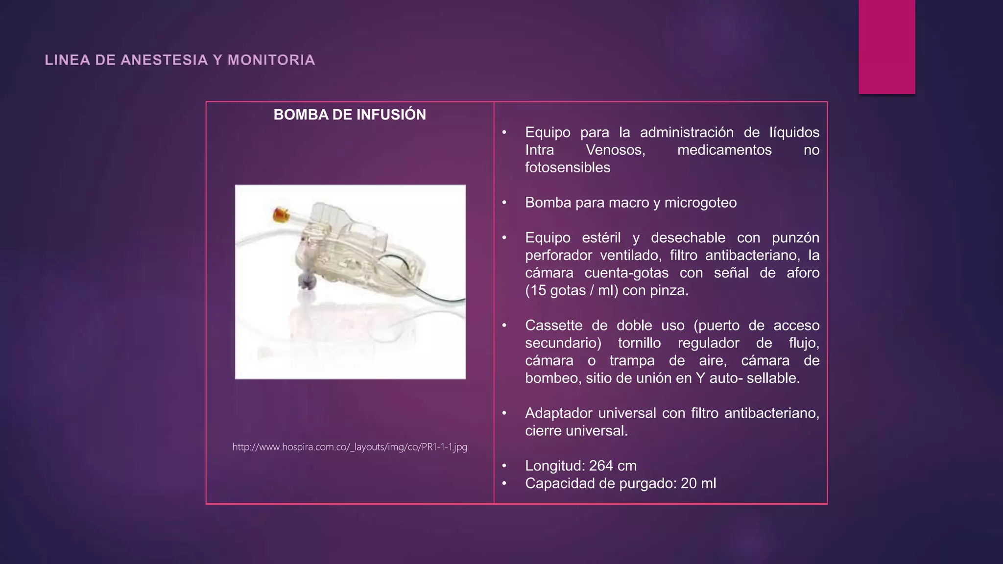 BOMBA DE INFUSIÓN
http://www.hospira.com.co/_layouts/img/co/PR1-1-1.jpg
• Equipo para la administración de líquidos
Intra Venosos, medicamentos no
fotosensibles
• Bomba para macro y microgoteo
• Equipo estéril y desechable con punzón
perforador ventilado, filtro antibacteriano, la
cámara cuenta-gotas con señal de aforo
(15 gotas / ml) con pinza.
• Cassette de doble uso (puerto de acceso
secundario) tornillo regulador de flujo,
cámara o trampa de aire, cámara de
bombeo, sitio de unión en Y auto- sellable.
• Adaptador universal con filtro antibacteriano,
cierre universal.
• Longitud: 264 cm
• Capacidad de purgado: 20 ml
 