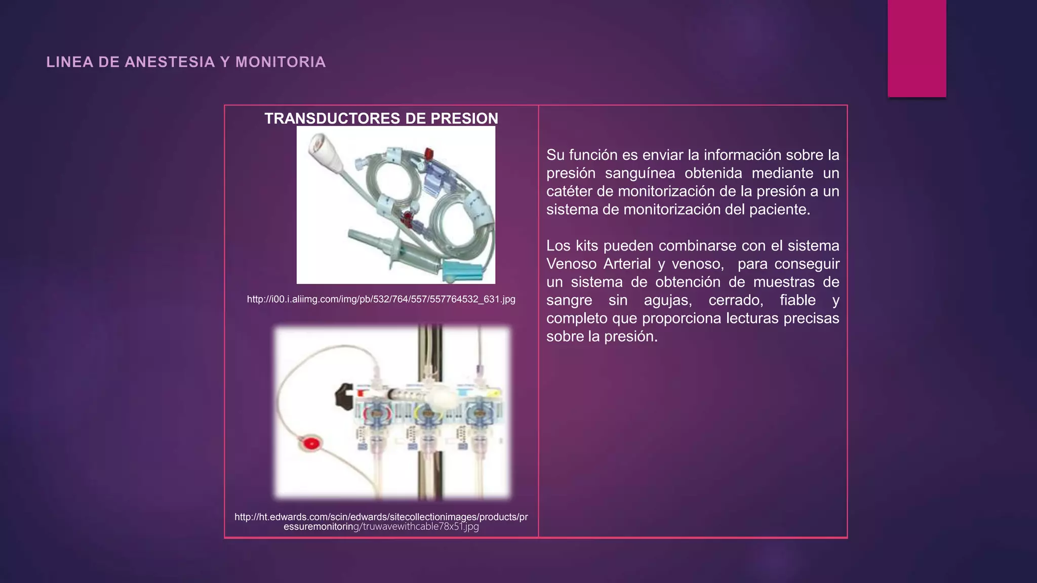 TRANSDUCTORES DE PRESION
http://i00.i.aliimg.com/img/pb/532/764/557/557764532_631.jpg
http://ht.edwards.com/scin/edwards/sitecollectionimages/products/pr
essuremonitoring/truwavewithcable78x51.jpg
Su función es enviar la información sobre la
presión sanguínea obtenida mediante un
catéter de monitorización de la presión a un
sistema de monitorización del paciente.
Los kits pueden combinarse con el sistema
Venoso Arterial y venoso, para conseguir
un sistema de obtención de muestras de
sangre sin agujas, cerrado, fiable y
completo que proporciona lecturas precisas
sobre la presión.
 