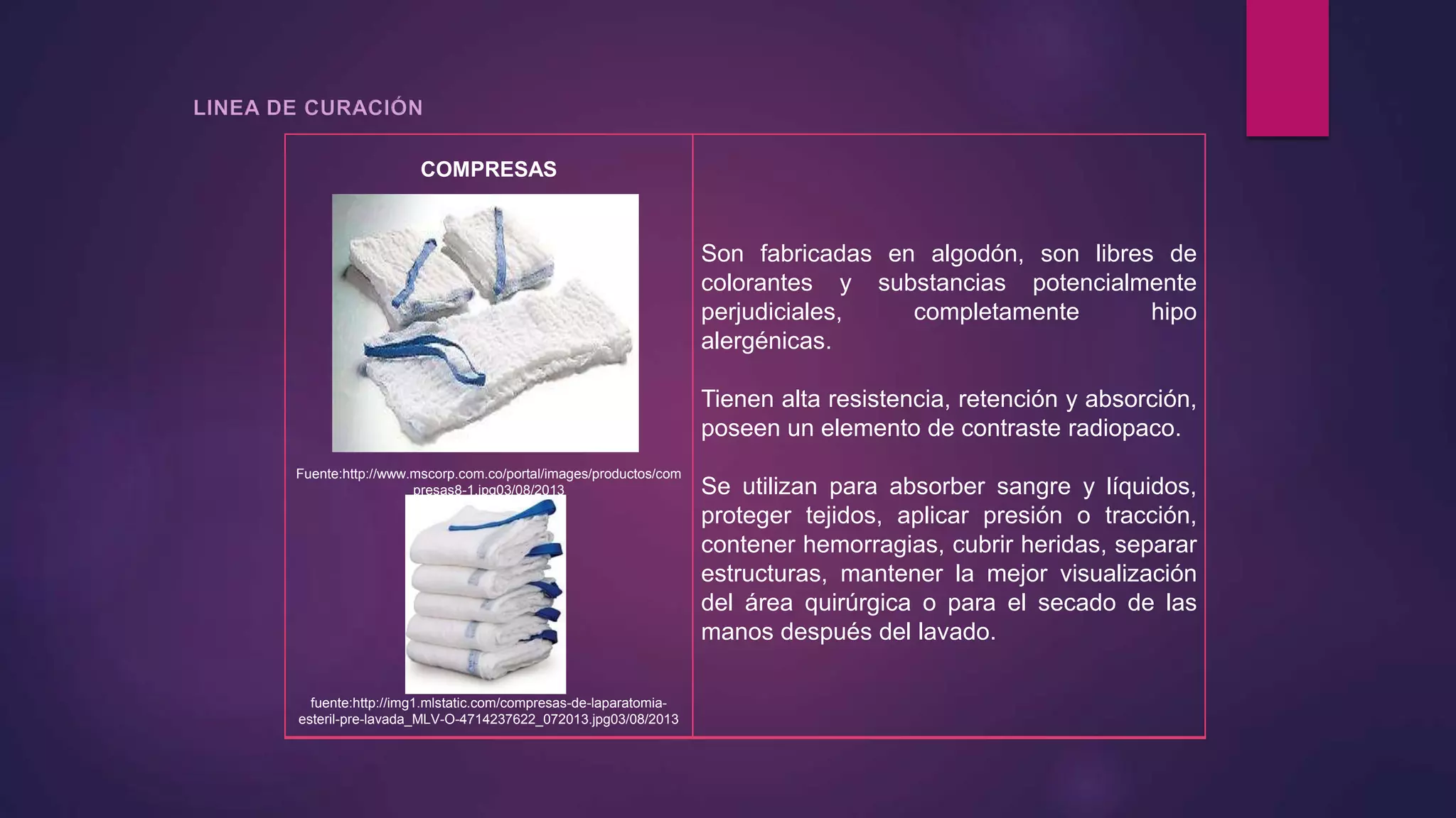 COMPRESAS
Fuente:http://www.mscorp.com.co/portal/images/productos/com
presas8-1.jpg03/08/2013
fuente:http://img1.mlstatic.com/compresas-de-laparatomia-
esteril-pre-lavada_MLV-O-4714237622_072013.jpg03/08/2013
Son fabricadas en algodón, son libres de
colorantes y substancias potencialmente
perjudiciales, completamente hipo
alergénicas.
Tienen alta resistencia, retención y absorción,
poseen un elemento de contraste radiopaco.
Se utilizan para absorber sangre y líquidos,
proteger tejidos, aplicar presión o tracción,
contener hemorragias, cubrir heridas, separar
estructuras, mantener la mejor visualización
del área quirúrgica o para el secado de las
manos después del lavado.
 