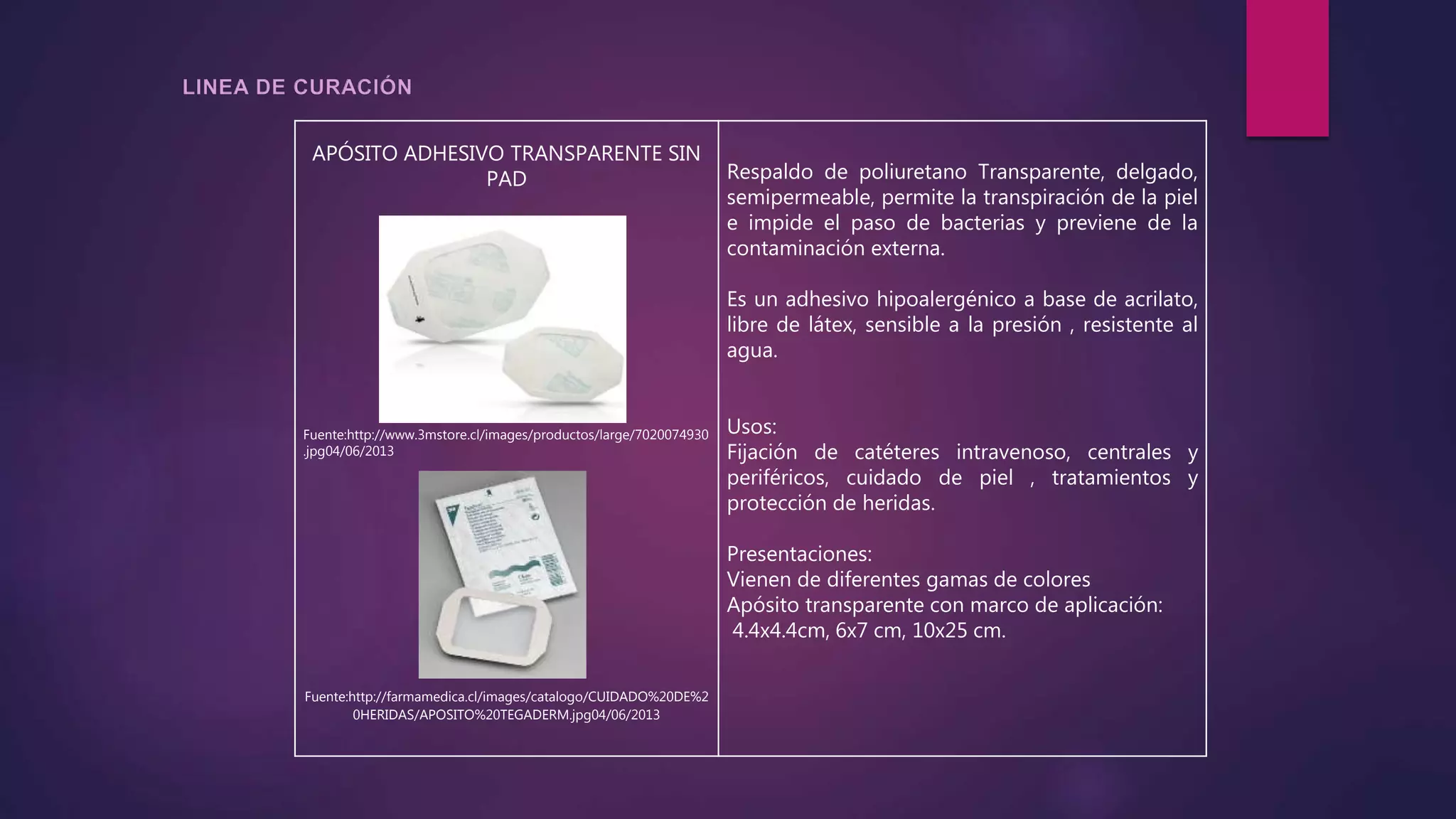 APÓSITO ADHESIVO TRANSPARENTE SIN
PAD
Fuente:http://www.3mstore.cl/images/productos/large/7020074930
.jpg04/06/2013
Fuente:http://farmamedica.cl/images/catalogo/CUIDADO%20DE%2
0HERIDAS/APOSITO%20TEGADERM.jpg04/06/2013
Respaldo de poliuretano Transparente, delgado,
semipermeable, permite la transpiración de la piel
e impide el paso de bacterias y previene de la
contaminación externa.
Es un adhesivo hipoalergénico a base de acrilato,
libre de látex, sensible a la presión , resistente al
agua.
Usos:
Fijación de catéteres intravenoso, centrales y
periféricos, cuidado de piel , tratamientos y
protección de heridas.
Presentaciones:
Vienen de diferentes gamas de colores
Apósito transparente con marco de aplicación:
4.4x4.4cm, 6x7 cm, 10x25 cm.
 