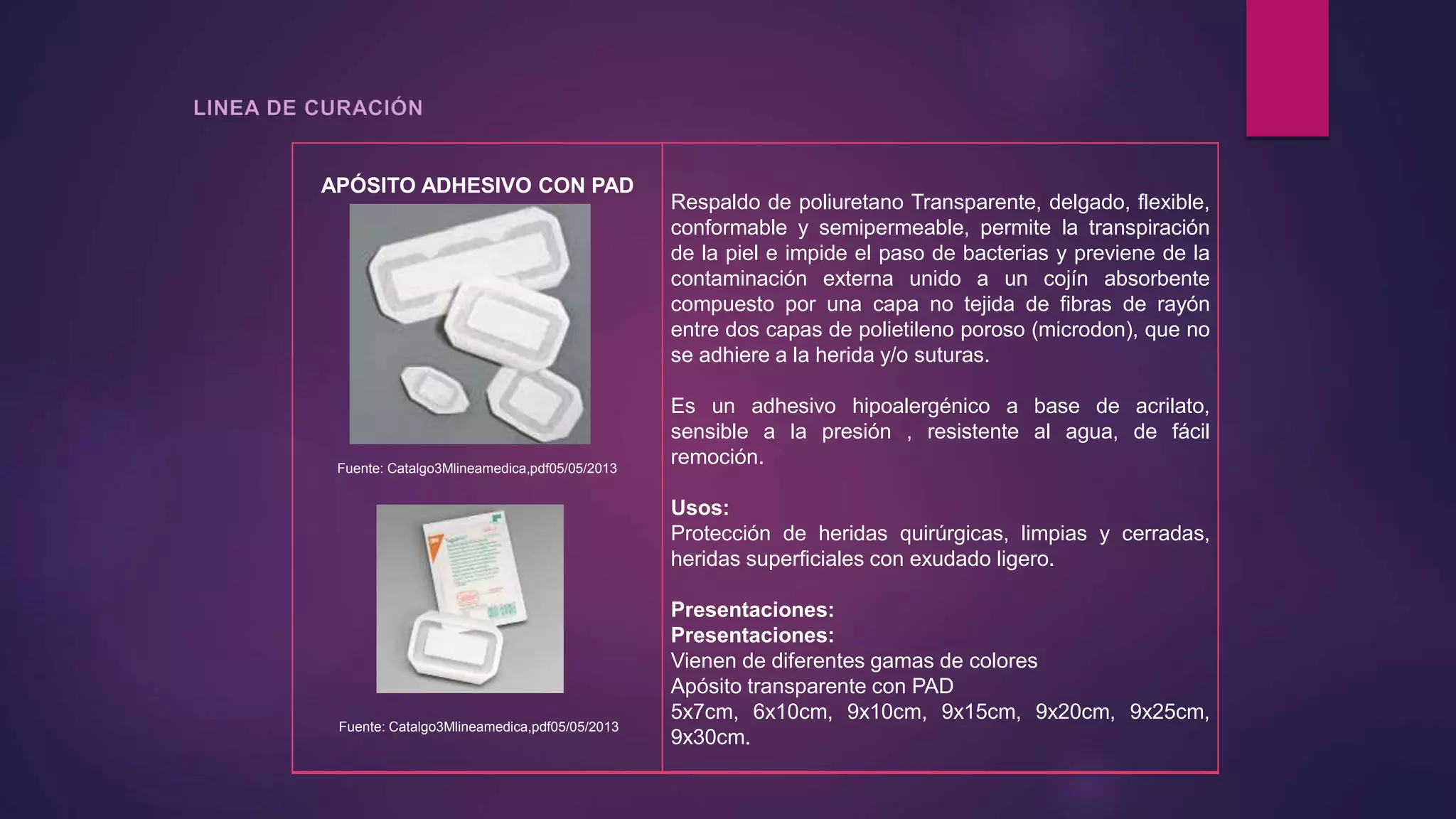 APÓSITO ADHESIVO CON PAD
Fuente: Catalgo3Mlineamedica,pdf05/05/2013
Fuente: Catalgo3Mlineamedica,pdf05/05/2013
Respaldo de poliuretano Transparente, delgado, flexible,
conformable y semipermeable, permite la transpiración
de la piel e impide el paso de bacterias y previene de la
contaminación externa unido a un cojín absorbente
compuesto por una capa no tejida de fibras de rayón
entre dos capas de polietileno poroso (microdon), que no
se adhiere a la herida y/o suturas.
Es un adhesivo hipoalergénico a base de acrilato,
sensible a la presión , resistente al agua, de fácil
remoción.
Usos:
Protección de heridas quirúrgicas, limpias y cerradas,
heridas superficiales con exudado ligero.
Presentaciones:
Presentaciones:
Vienen de diferentes gamas de colores
Apósito transparente con PAD
5x7cm, 6x10cm, 9x10cm, 9x15cm, 9x20cm, 9x25cm,
9x30cm.
 