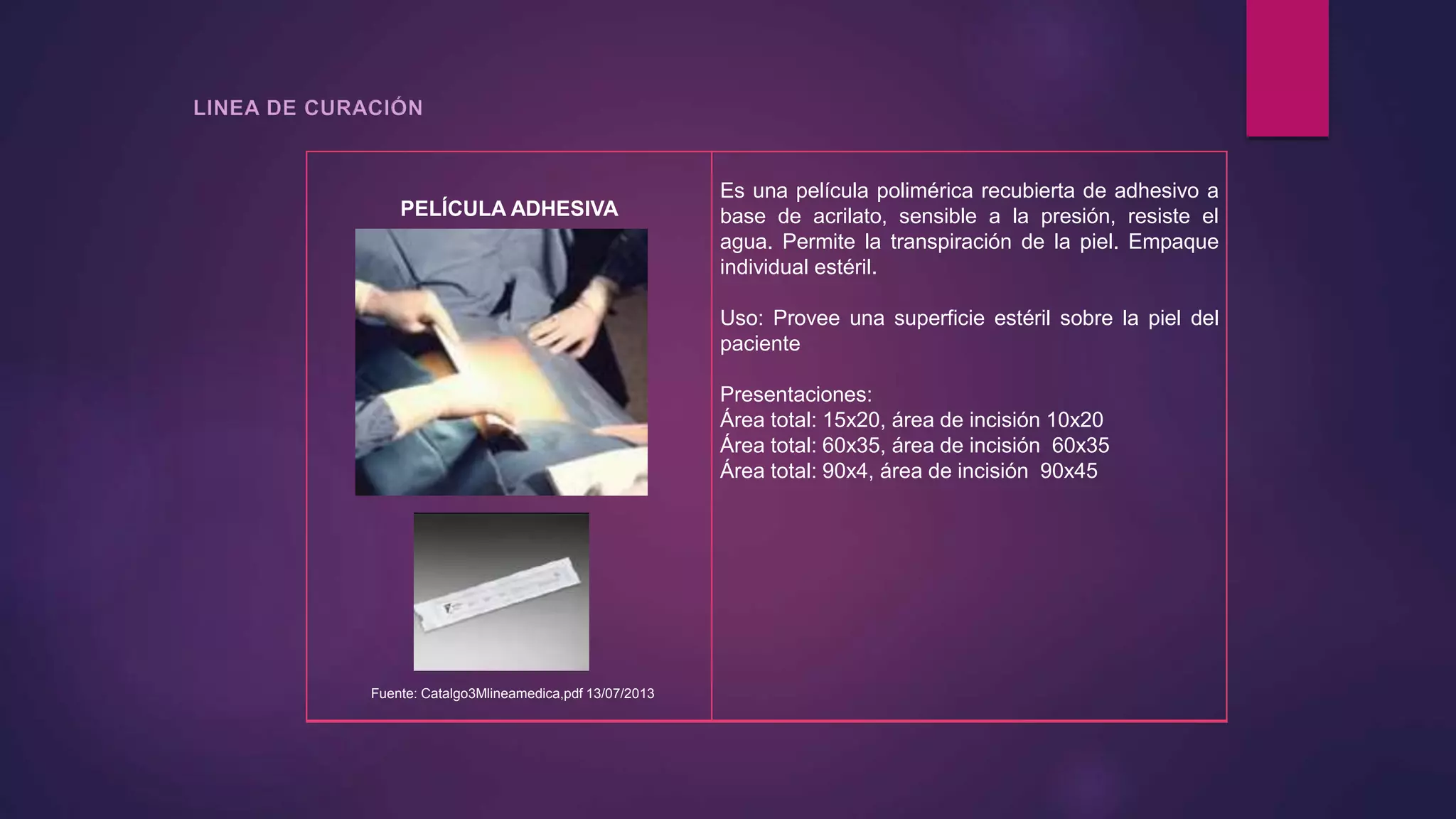PELÍCULA ADHESIVA
Fuente: Catalgo3Mlineamedica,pdf 13/07/2013
Es una película polimérica recubierta de adhesivo a
base de acrilato, sensible a la presión, resiste el
agua. Permite la transpiración de la piel. Empaque
individual estéril.
Uso: Provee una superficie estéril sobre la piel del
paciente
Presentaciones:
Área total: 15x20, área de incisión 10x20
Área total: 60x35, área de incisión 60x35
Área total: 90x4, área de incisión 90x45
 