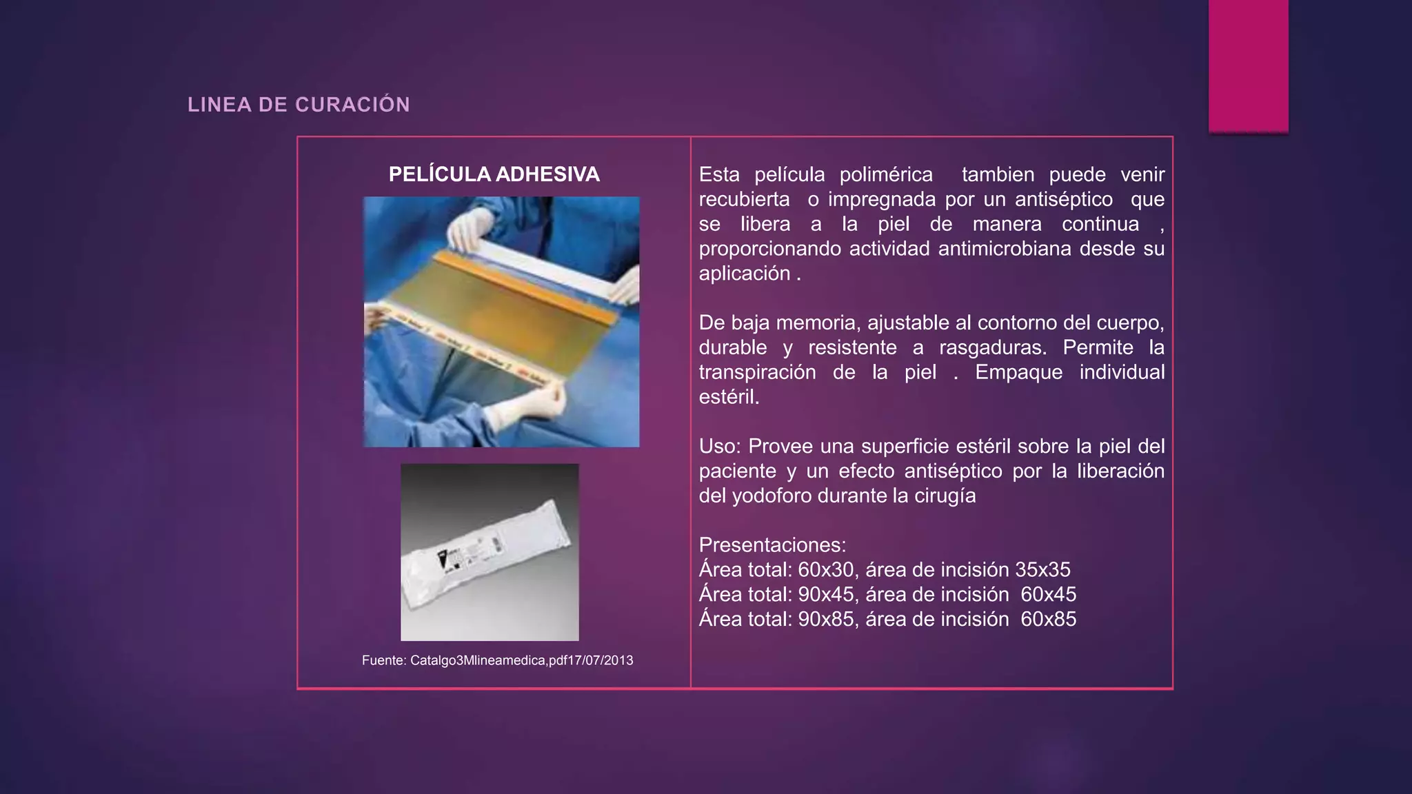 PELÍCULA ADHESIVA
Fuente: Catalgo3Mlineamedica,pdf17/07/2013
Esta película polimérica tambien puede venir
recubierta o impregnada por un antiséptico que
se libera a la piel de manera continua ,
proporcionando actividad antimicrobiana desde su
aplicación .
De baja memoria, ajustable al contorno del cuerpo,
durable y resistente a rasgaduras. Permite la
transpiración de la piel . Empaque individual
estéril.
Uso: Provee una superficie estéril sobre la piel del
paciente y un efecto antiséptico por la liberación
del yodoforo durante la cirugía
Presentaciones:
Área total: 60x30, área de incisión 35x35
Área total: 90x45, área de incisión 60x45
Área total: 90x85, área de incisión 60x85
 