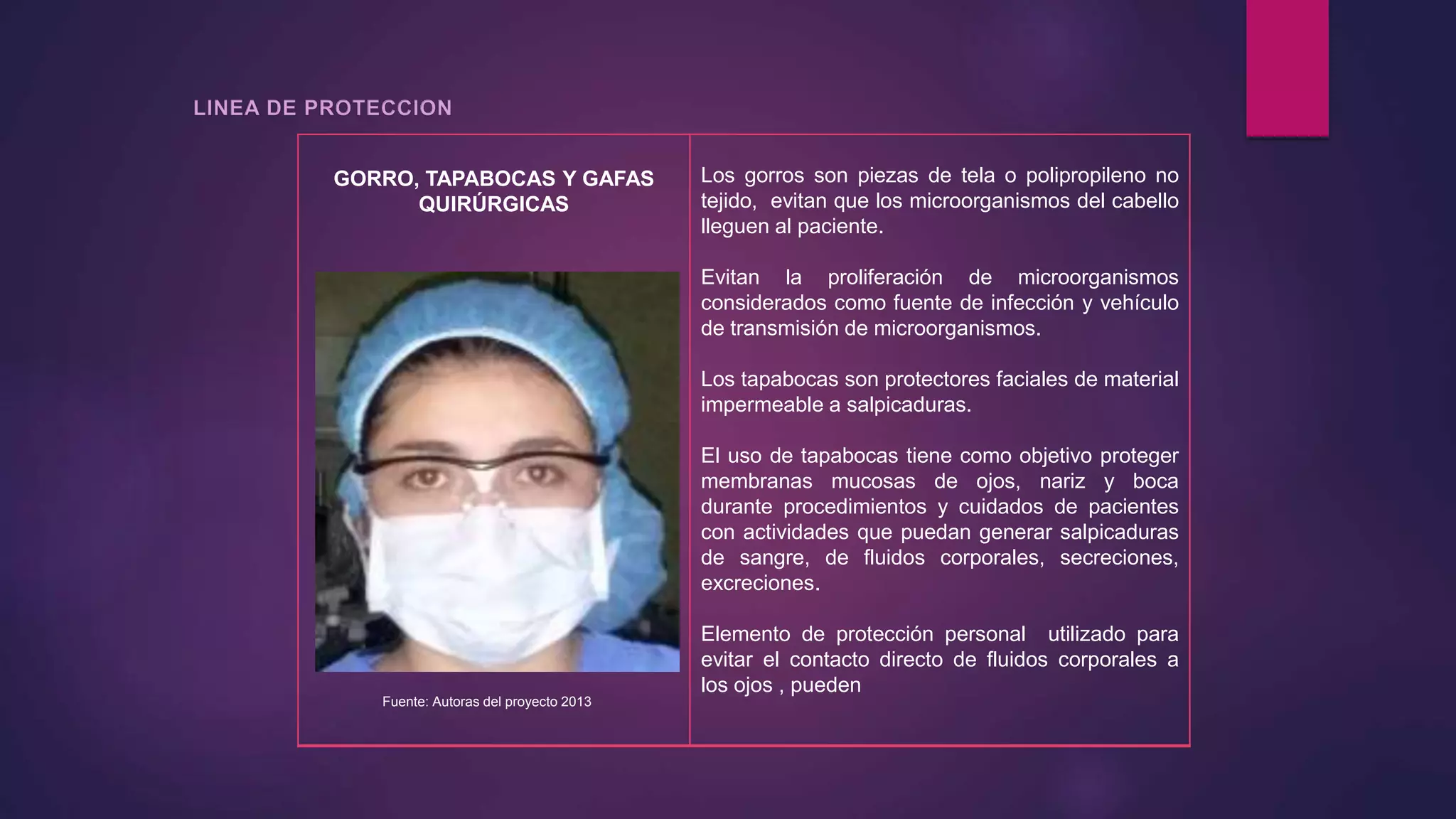 GORRO, TAPABOCAS Y GAFAS
QUIRÚRGICAS
Los gorros son piezas de tela o polipropileno no
tejido, evitan que los microorganismos del cabello
lleguen al paciente.
Evitan la proliferación de microorganismos
considerados como fuente de infección y vehículo
de transmisión de microorganismos.
Los tapabocas son protectores faciales de material
impermeable a salpicaduras.
El uso de tapabocas tiene como objetivo proteger
membranas mucosas de ojos, nariz y boca
durante procedimientos y cuidados de pacientes
con actividades que puedan generar salpicaduras
de sangre, de fluidos corporales, secreciones,
excreciones.
Elemento de protección personal utilizado para
evitar el contacto directo de fluidos corporales a
los ojos , pueden
Fuente: Autoras del proyecto 2013
 