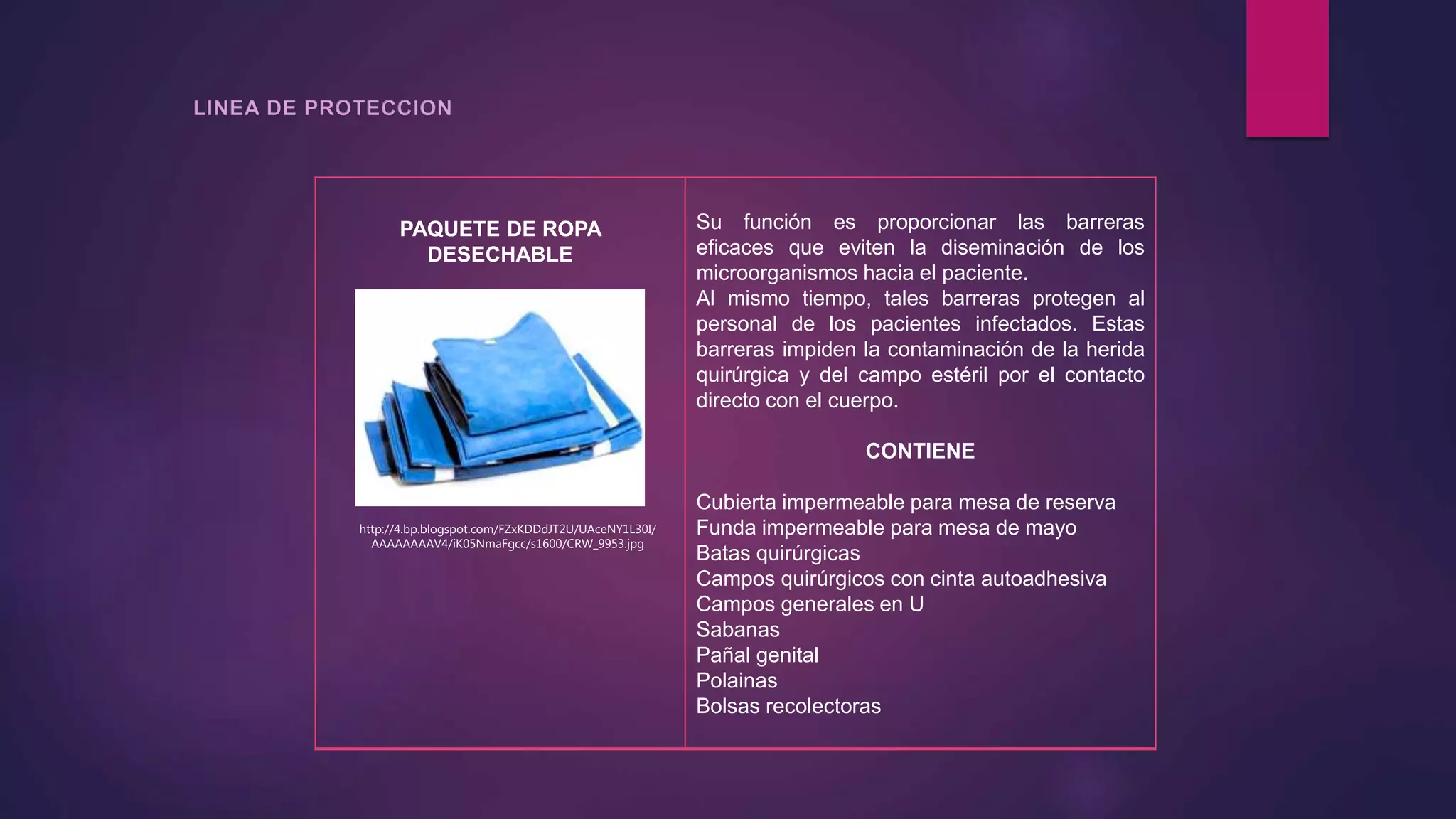 PAQUETE DE ROPA
DESECHABLE
Su función es proporcionar las barreras
eficaces que eviten la diseminación de los
microorganismos hacia el paciente.
Al mismo tiempo, tales barreras protegen al
personal de los pacientes infectados. Estas
barreras impiden la contaminación de la herida
quirúrgica y del campo estéril por el contacto
directo con el cuerpo.
CONTIENE
Cubierta impermeable para mesa de reserva
Funda impermeable para mesa de mayo
Batas quirúrgicas
Campos quirúrgicos con cinta autoadhesiva
Campos generales en U
Sabanas
Pañal genital
Polainas
Bolsas recolectoras
http://4.bp.blogspot.com/FZxKDDdJT2U/UAceNY1L30I/
AAAAAAAAV4/iK05NmaFgcc/s1600/CRW_9953.jpg
 