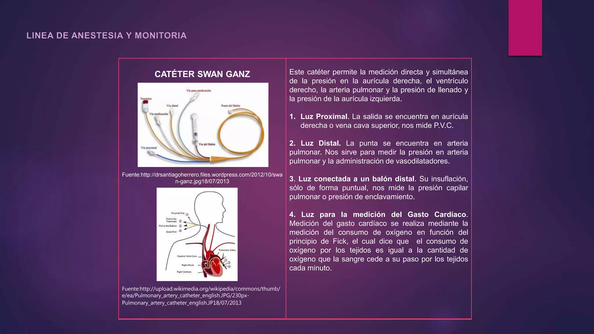 CATÉTER SWAN GANZ
Fuente:http://drsantiagoherrero.files.wordpress.com/2012/10/swa
n-ganz.jpg18/07/2013
Fuente:http://upload.wikimedia.org/wikipedia/commons/thumb/
e/ea/Pulmonary_artery_catheter_english.JPG/230px-
Pulmonary_artery_catheter_english.JP18/07/2013
Este catéter permite la medición directa y simultánea
de la presión en la aurícula derecha, el ventrículo
derecho, la arteria pulmonar y la presión de llenado y
la presión de la aurícula izquierda.
1. Luz Proximal. La salida se encuentra en aurícula
derecha o vena cava superior, nos mide P.V.C.
2. Luz Distal. La punta se encuentra en arteria
pulmonar. Nos sirve para medir la presión en arteria
pulmonar y la administración de vasodilatadores.
3. Luz conectada a un balón distal. Su insuflación,
sólo de forma puntual, nos mide la presión capilar
pulmonar o presión de enclavamiento.
4. Luz para la medición del Gasto Cardíaco.
Medición del gasto cardíaco se realiza mediante la
medición del consumo de oxígeno en función del
principio de Fick, el cual dice que el consumo de
oxígeno por los tejidos es igual a la cantidad de
oxígeno que la sangre cede a su paso por los tejidos
cada minuto.
 