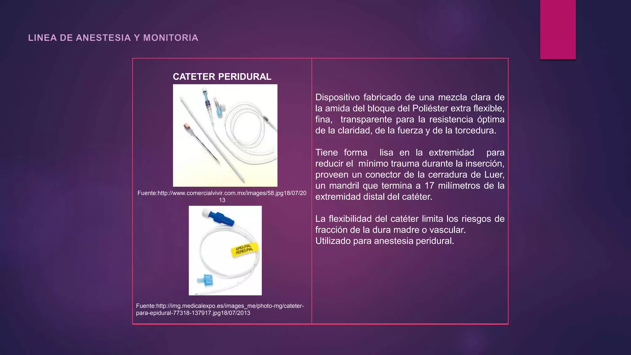 CATETER PERIDURAL
Fuente:http://www.comercialvivir.com.mx/images/58.jpg18/07/20
13
Fuente:http://img.medicalexpo.es/images_me/photo-mg/cateter-
para-epidural-77318-137917.jpg18/07/2013
Dispositivo fabricado de una mezcla clara de
la amida del bloque del Poliéster extra flexible,
fina, transparente para la resistencia óptima
de la claridad, de la fuerza y de la torcedura.
Tiene forma lisa en la extremidad para
reducir el mínimo trauma durante la inserción,
proveen un conector de la cerradura de Luer,
un mandril que termina a 17 milímetros de la
extremidad distal del catéter.
La flexibilidad del catéter limita los riesgos de
fracción de la dura madre o vascular.
Utilizado para anestesia peridural.
 