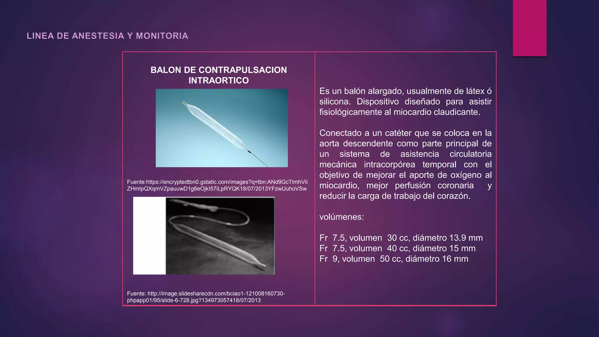 BALON DE CONTRAPULSACION
INTRAORTICO
Fuente:https://encryptedtbn0.gstatic.com/images?q=tbn:ANd9GcTImhViI
ZHmIpQXqmVZpauuwD1g6eOjkI57iLpRYQK18/07/2013YFzwUuhoVSw
Fuente: http://image.slidesharecdn.com/bciao1-121008160730-
phpapp01/95/slide-6-728.jpg?134973057418/07/2013
Es un balón alargado, usualmente de látex ó
silicona. Dispositivo diseñado para asistir
fisiológicamente al miocardio claudicante.
Conectado a un catéter que se coloca en la
aorta descendente como parte principal de
un sistema de asistencia circulatoria
mecánica intracorpórea temporal con el
objetivo de mejorar el aporte de oxígeno al
miocardio, mejor perfusión coronaria y
reducir la carga de trabajo del corazón.
volúmenes:
Fr 7.5, volumen 30 cc, diámetro 13.9 mm
Fr 7.5, volumen 40 cc, diámetro 15 mm
Fr 9, volumen 50 cc, diámetro 16 mm
 