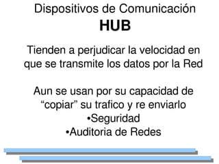 Dispositivos de Comunicación
                   HUB
    Tienden a perjudicar la velocidad en 
    que se transmite los datos por la Red

     Aun se usan por su capacidad de 
      “copiar” su trafico y re enviarlo
                ●Seguridad

           ●Auditoria de Redes


                      
 