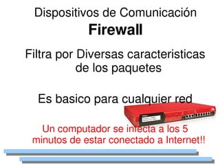 Dispositivos de Comunicación
                 Firewall
    Filtra por Diversas caracteristicas 
               de los paquetes

      Es basico para cualquier red

       Un computador se infecta a los 5 
     minutos de estar conectado a Internet!!
                       
 