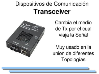 Dispositivos de Comunicación
          Transceiver
                     Cambia el medio 
                     de Tx por el cual 
                      viaja la Señal

                     Muy usado en la 
                    union de diferentes 
                        Topologías
                 
 