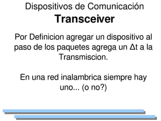 Dispositivos de Comunicación
               Transceiver
    Por Definicion agregar un dispositivo al 
    paso de los paquetes agrega un ∆t a la 
                 Transmiscion.

     En una red inalambrica siempre hay 
               uno... (o no?)

                        
 